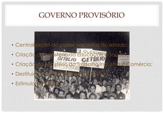GOVERNO PROVISÓRIO
• Centralização do poder nas mãos do estado;
• Criação do Ministério da Educação e Saúde;
• Criação do Ministério do Trabalho Indústria e Comércio;
• Destituição dos Presidentes de Estado;
• Estímulo à Industria.
 
