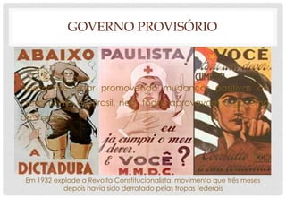 GOVERNO PROVISÓRIO
Apesar de estar promovendo mudanças positivas ao
crescimento do Brasil, nem todos aprovavam o governo
de Vargas.
Em 1932 explode a Revolta Constitucionalista, movimento que três meses
depois havia sido derrotado pelas tropas federais
 