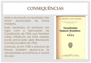 CONSEQUÊNCIAS
Após a revolução os resultados não
foram alcançados de forma
imediata.
Esses resultados só entraram em
vigor com a aprovação da
Constituição de 1934, que também
sofreu influência da forte pressão
social provocada pela Revolução
Constitucionalista de 1932.
Contudo, já em 1930 a estrutura do
Estado brasileiro ajustava-se às
necessidades econômicas e sociais
do país.
 