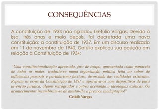CONSEQUÊNCIAS
A constituição de 1934 não agradou Getúlio Vargas. Devido à
isso, três anos e meio depois, foi decretada uma nova
constituição: a constituição de 1937. Em um discurso realizado
em 11 de novembro de 1940, Getúlio explicou sua posição em
relação à Constituição de 1934:
“Uma constitucionalização apressada, fora de tempo, apresentada como panaceia
de todos os males, traduziu-se numa organização política feita ao sabor de
influências pessoais e partidarismo faccioso, divorciada das realidades existentes.
Repetia os erros da Constituição de 1891 e agravava-os com dispositivos de pura
invenção jurídica, alguns retrógrados e outros acenando a ideologias exóticas. Os
acontecimentos incumbiram-se de atestar-lhe a precoce inadaptação!”
Getúlio Vargas
 