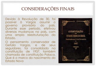 CONSIDERAÇÕES FINAIS
Devido à Revolução de 30, foi
possível à Vargas assumir o
governo provisório do país.
Durante esse período, efetivou
diversas mudanças no país, com
uma ampla reestruturação do
Estado.
O pensamento conservador de
Getúlio Vargas, e de seus
seguidores, foi consolidado na
constituição de 1937, também
chamada de constituição Polaca.
Que é o marco do nascimento do
Estado Novo
 
