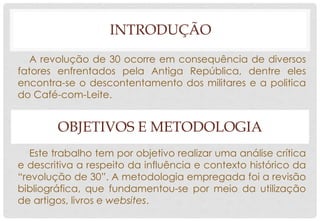 A revolução de 30 ocorre em consequência de diversos
fatores enfrentados pela Antiga República, dentre eles
encontra-se o descontentamento dos militares e a politica
do Café-com-Leite.
OBJETIVOS E METODOLOGIA
Este trabalho tem por objetivo realizar uma análise crítica
e descritiva a respeito da influência e contexto histórico da
“revolução de 30”. A metodologia empregada foi a revisão
bibliográfica, que fundamentou-se por meio da utilização
de artigos, livros e websites.
INTRODUÇÃO
 