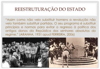 REESTRUTURAÇÃO DO ESTADO
“Assim como não veio substituir homens a revolução não
veio também substituir partidos. O seu programa é substituir
princípios e normas para evitar o regresso à política dos
antigos donos da República dos senhores absolutos do
regime.” (ARANHA, 1931 apud FERREIRA, 2006)
 