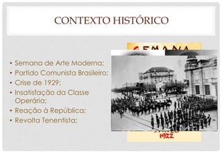 CONTEXTO HISTÓRICO
• Semana de Arte Moderna;
• Partido Comunista Brasileiro;
• Crise de 1929;
• Insatisfação da Classe
Operária;
• Reação à República;
• Revolta Tenentista;
 