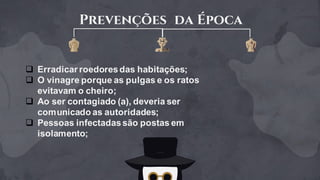 Prevenções da Época
q Erradicar roedoresdas habitações;
q O vinagre porque as pulgas e os ratos
evitavam o cheiro;
q Ao ser contagiado (a), deveria ser
comunicado as autoridades;
q Pessoas infectadassão postas em
isolamento;
 