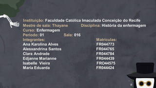 Instituição: Faculdade Católica Imaculada Conceição do Recife
Mestre de sala: Thayane Disciplina: História da enfermagem
Curso: Enfermagem
Período: 01 Sala: 016
Integrantes: Matriculas:
Ana Karolina Alves FR044773
Alesxandrina Santos FR044765
Clara Andrade FR044784
Edjanne Marianne FR044439
Isabelle Vieira FRO44575
Maria Eduarda FR044424
 