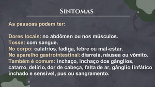 Sintomas
As pessoas podem ter:
Dores locais: no abdômen ou nos músculos.
Tosse: com sangue.
No corpo: calafrios, fadiga, febre ou mal-estar.
No aparelho gastrointestinal: diarreia, náusea ou vômito.
Também é comum: inchaço, inchaço dos gânglios,
catarro, delírio, dor de cabeça, falta de ar, gânglio linfático
inchado e sensível, pus ou sangramento.
 