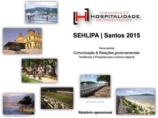 SEHLIPA | Santos 2015
Tema central
Comunicação & Relações governamentais
Tendências e Propostas para o turismo regional
Imagens: www.srcvb.com.br
26 de junho de 2015
Relatório operacional
 