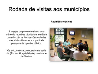 Rodada de visitas aos municípios
Reuniões técnicas
A equipe do projeto realizou uma
série de reuniões técnicas e temática
para discutir as impressões colhidas
nas visitas técnicas e a partir da
pesquisa de opinião pública.
Os encontros aconteceram na sede
da [RH em Hospitalidade], na cidade
de Santos.
 