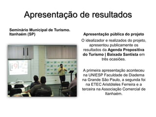 Apresentação de resultados
Seminário Municipal de Turismo.
Itanhaém (SP) Apresentação pública do projeto
O idealizador e realizados do projeto,
apresentou publicamente os
resultados da Agenda Propositiva
do Turismo | Baixada Santista em
três ocasiões.
A primeira apresentação aconteceu
na UNIESP Faculdade de Diadema
na Grande São Paulo, a segunda foi
na ETEC Aristóteles Ferreira e a
terceira na Associação Comercial de
Itanhaém.
 