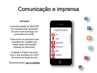 Inovação
A terceira edição do SEHLIPA
foi marcada pela introdução
de uma nova tecnologia na
promoção do evento.
Trata-se de um aplicativo para
smartphones e tablets que
reúne todas informações
relativas ao Seminário.
O objetivo é fazer convergir
tudo o que acontece em torno
do evento ao longo do ano!
Download grátis: app.vc/sehlipa
Comunicação e imprensa
 