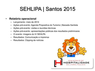 SEHLIPA | Santos 2015
• Relatório operacional
– Lançamento: maio de 2014
– Ações pré-evento: Agenda Propositiva do Turismo | Baixada Santista
– Ações pré-evento: visitas e reuniões técnicas
– Ações pré-evento: apresentações públicas dos resultados preliminares
– O evento: imagens do IV SEHLPA
– Resultados: Comunicação e imprensa
– Resultados: Clipping de notícias
 