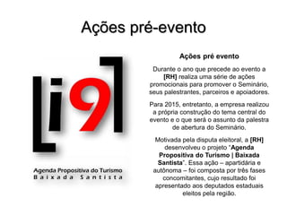 Ações pré-evento
Ações pré evento
Durante o ano que precede ao evento a
[RH] realiza uma série de ações
promocionais para promover o Seminário,
seus palestrantes, parceiros e apoiadores.
Para 2015, entretanto, a empresa realizou
a própria construção do tema central do
evento e o que será o assunto da palestra
de abertura do Seminário.
Motivada pela disputa eleitoral, a [RH]
desenvolveu o projeto “Agenda
Propositiva do Turismo | Baixada
Santista”. Essa ação – apartidária e
autônoma – foi composta por três fases
concomitantes, cujo resultado foi
apresentado aos deputados estaduais
eleitos pela região.
 