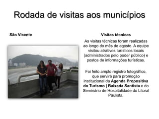 Rodada de visitas aos municípios
São Vicente Visitas técnicas
As visitas técnicas foram realizadas
ao longo do mês de agosto. A equipe
visitou atrativos turísticos locais
(administrados pelo poder público) e
postos de informações turísticas.
Foi feito amplo registro fotográfico,
que servirá para promoção
institucional da Agenda Propositiva
do Turismo | Baixada Santista e do
Seminário de Hospitalidade do Litoral
Paulista.
 