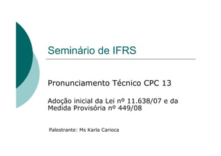 Seminário de IFRS


Pronunciamento Técnico CPC 13

Adoção inicial da Lei nº 11.638/07 e da
Medida Provisória nº 449/08


Palestrante: Ms Karla Carioca
 