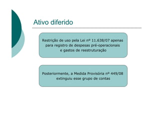 Ativo diferido

   Restrição de uso pela Lei nº 11.638/07 apenas
    para registro de despesas pré-operacionais
             e gastos de reestruturação




   Posteriormente, a Medida Provisória nº 449/08
           extinguiu esse grupo de contas
 
