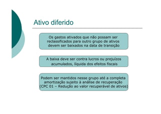 Ativo diferido
       Os gastos ativados que não possam ser
      reclassificados para outro grupo de ativos
       devem ser baixados na data de transição


     A baixa deve ser contra lucros ou prejuízos
        acumulados, líquida dos efeitos fiscais



   Podem ser mantidos nesse grupo até a completa
     amortização sujeito à análise de recuperação
  (CPC 01 – Redução ao valor recuperável de ativos)
 