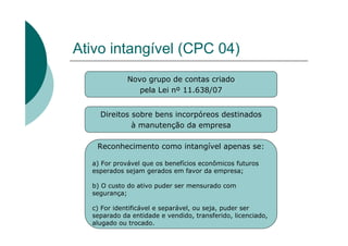 Ativo intangível (CPC 04)
             Novo grupo de contas criado
                pela Lei nº 11.638/07


    Direitos sobre bens incorpóreos destinados
             à manutenção da empresa

   Reconhecimento como intangível apenas se:

  a) For provável que os benefícios econômicos futuros
  esperados sejam gerados em favor da empresa;

  b) O custo do ativo puder ser mensurado com
  segurança;

  c) For identificável e separável, ou seja, puder ser
  separado da entidade e vendido, transferido, licenciado,
  alugado ou trocado.
 