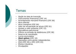 Temas
 Opção da data de transição
 Instrumentos financeiros (CPC 14)
 Arrendamento mercantil financeiro (CPC 06)
 Ativo diferido
 Ativo intangível (CPC 04)
 Valor de recuperação de ativos (CPC 01)
 Ajustes a valor presente (CPC 12)
 Equivalência patrimonial
 Prêmio na emissão de debêntures (CPC 08)
 Reserva de reavaliação
 Lucros acumulados
 Stock options (CPC 10)
 Operações entre partes independentes
 DVA (CPC 09) e DFC (CPC 03)
 Efeitos tributários
 Divulgações
 