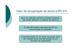 Valor de recuperação de ativos (CPC 01)

   Deve ser aplicado somente prospectivamente,
    não sendo aplicável no balanço de abertura



      As desvalorizações apuradas devem ser
            reconhecidas no resultado



   A desvalorização de um ativo reavaliado deve
     ser tratada como uma diminuição ou um
              aumento de reavaliação
 