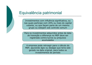 Equivalência patrimonial
   Investimentos com influência significativa, ou
  nas quais participe com 20% ou mais do capital
    votante, ou que façam parte de um mesmo
      grupo ou estejam sob controle comum

  Para os investimentos adquiridos antes da data
     de transição a diferença no MEP deve ser
       registrada contra lucros ou prejuízos
                    acumulados

    A empresa pode retroagir para o cálculo do
   MEP, apurando ágio ou deságio que teria sido
      gerado na data original, para todos os
            investimentos do período
 