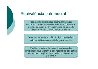 Equivalência patrimonial
      Para os investimentos permanentes que
   deixarem de ser avaliados pelo MEP considerar
    o valor contábil do investimento na data da
        transição como novo valor de custo


    Deve ser incluído no cálculo ágio ou deságio
      não amortizado e provisão para perdas


       Creditar a conta de investimentos pelos
  dividendos que vierem a ser recebidos por conta
     de lucros que já tiverem sido reconhecidos
                      pelo MEP
 