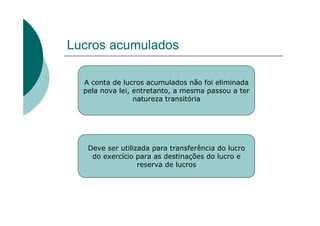 Lucros acumulados

  A conta de lucros acumulados não foi eliminada
  pela nova lei, entretanto, a mesma passou a ter
                 natureza transitória




   Deve ser utilizada para transferência do lucro
    do exercício para as destinações do lucro e
                  reserva de lucros
 