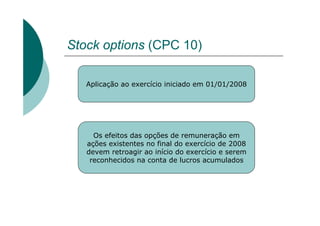Stock options (CPC 10)

   Aplicação ao exercício iniciado em 01/01/2008




     Os efeitos das opções de remuneração em
   ações existentes no final do exercício de 2008
   devem retroagir ao início do exercício e serem
    reconhecidos na conta de lucros acumulados
 