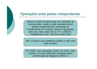 Operações entre partes independentes

   Ativos e passivos adquiridos em operação de
     incorporação, fusão e cisão realizada entre
         partes independentes, precedida de
   transferência de controle, fossem registrados
      pelo seu valor justo (A Lei nº 11.638/07,
       modificando o art. 226 da Lei das S/A)


   CPC 15 esteve em audiência pública e não será
                  mais emitido.


   Em 2009, com aplicação a partir de 2010, será
     emitido o Pronunciamento completo sobre
         Combinação de Negócios (IFRS 3)
 