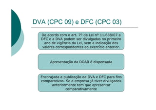 DVA (CPC 09) e DFC (CPC 03)
  De acordo com o art. 7º da Lei nº 11.638/07 a
  DFC e a DVA podem ser divulgadas no primeiro
   ano de vigência da Lei, sem a indicação dos
  valores correspondentes ao exercício anterior.



       Apresentação da DOAR é dispensada



  Encorajada a publicação da DVA e DFC para fins
  comparativos. Se a empresa já tiver divulgados
        anteriormente tem que apresentar
                comparativamente
 