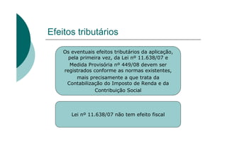 Efeitos tributários

    Os eventuais efeitos tributários da aplicação,
      pela primeira vez, da Lei nº 11.638/07 e
      Medida Provisória nº 449/08 devem ser
    registrados conforme as normas existentes,
         mais precisamente a que trata da
     Contabilização do Imposto de Renda e da
                 Contribuição Social



       Lei nº 11.638/07 não tem efeito fiscal
 