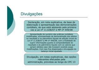 Divulgações
   Declaração, em nota explicativa, da base de
  elaboração e apresentação das demonstrações
  contábeis, de que está adotando pela primeira
      vez a Lei nº 11.638/07 e MP nº 449/08

      Apresentação do sumário das práticas contábeis
  modificadas, acompanhado de demonstração dos efeitos
  no resultado e no patrimônio líquido da adoção inicial da
   Lei nº 11.638/07 e MP nº 449/08, com a finalidade de
      suprir informações quanto à comparabilidade do
    resultado e do patrimônio líquido com os valores que
      seriam obtidos caso não tivessem existido essas
  modificações. Com isso fica dispensada a divulgação do
                   balanço inicial ajustado


   Divulgação, em notas explicativas, das opções
             relevantes efetuadas pela
    administração, previstas ao longo do CPC 13
 