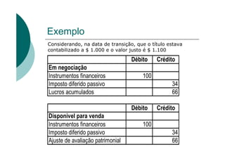 Exemplo
Considerando, na data de transição, que o título estava
contabilizado a $ 1.000 e o valor justo é $ 1.100

                                  Débito    Crédito
Em negociação
Instrumentos financeiros              100
Imposto diferido passivo                          34
Lucros acumulados                                 66

                                  Débito    Crédito
Disponível para venda
Instrumentos financeiros              100
Imposto diferido passivo                          34
Ajuste de avaliação patrimonial                   66
 
