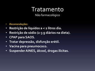Tratamento
                      Não farmacológico

• Recomendações:
•   Restrição de líquidos a < 2 litros dia.
•   Restrição de sódio (2-3 g diários na dieta).
•   CPAP para SAOS.
•   Tratar depressão, disfunção erétil.
•   Vacina para pneumococo.
•   Suspender AINES, álcool, drogas ilícitas.
 