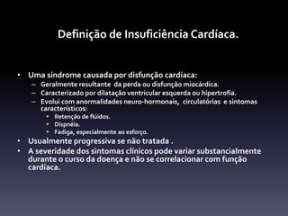 Definição de Insuficiência Cardíaca.


• Uma síndrome causada por disfunção cardíaca:
   – Geralmente resultante da perda ou disfunção miocárdica.
   – Caracterizado por dilatação ventricular esquerda ou hipertrofia.
   – Evolui com anormalidades neuro-hormonais, circulatórias e sintomas
     característicos:
        Retenção de flúidos.
        Dispnéia.
        Fadiga, especialmente ao esforço.
• Usualmente progressiva se não tratada .
• A severidade dos sintomas clínicos pode variar substancialmente
  durante o curso da doença e não se correlacionar com função
  cardíaca.
 
