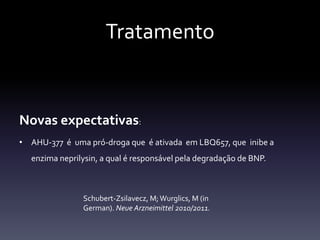 Tratamento


Novas expectativas:
• AHU-377 é uma pró-droga que é ativada em LBQ657, que inibe a
  enzima neprilysin, a qual é responsável pela degradação de BNP.



               Schubert-Zsilavecz, M; Wurglics, M (in
               German). Neue Arzneimittel 2010/2011.
 