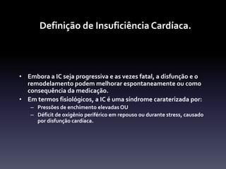 Definição de Insuficiência Cardíaca.



• Embora a IC seja progressiva e as vezes fatal, a disfunção e o
  remodelamento podem melhorar espontaneamente ou como
  consequência da medicação.
• Em termos fisiológicos, a IC é uma síndrome caraterizada por:
   – Pressões de enchimento elevadas OU
   – Déficit de oxigênio periférico em repouso ou durante stress, causado
     por disfunção cardíaca.
 