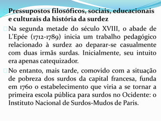  Pressupostos filosóficos, sociais, educacionais 
e culturais da história da surdez 
Na segunda metade do século XVIII, o abade de 
L'Epée (1712-1789) inicia um trabalho pedagógico 
relacionado à surdez ao deparar-se casualmente 
com duas irmãs surdas. Inicialmente, seu intuito 
era apenas catequizador. 
No entanto, mais tarde, comovido com a situação 
de pobreza dos surdos da capital francesa, funda 
em 1760 o estabelecimento que viria a se tornar a 
primeira escola pública para surdos no Ocidente: o 
Instituto Nacional de Surdos-Mudos de Paris. 
 