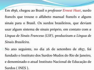  Em 1856, chegou ao Brasil o professor Ernest Huet, surdo 
francês que trouxe o alfabeto manual francês e alguns 
sinais para o Brasil. Os surdos brasileiros, que deviam 
usar algum sistema de sinais próprio, em contato com a 
Língua de Sinais Francesa (LSF), produziram a Língua de 
Sinais Brasileira. 
 No ano seguinte, no dia 26 de setembro de 1857, foi 
fundado o Instituto dos Surdos-Mudos do Rio de Janeiro, 
e denominado o atual Instituto Nacional de Educação de 
Surdos ( INES ). 
 