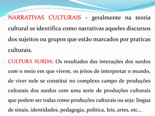  NARRATIVAS CULTURAIS - geralmente na teoria 
cultural se identifica como narrativas aqueles discursos 
dos sujeitos ou grupos que estão marcados por praticas 
culturais. 
 CULTURA SURDA: Os resultados das interações dos surdos 
com o meio em que vivem, os jeitos de interpretar o mundo, 
de viver nele se constitui no complexo campo de produções 
culturais dos surdos com uma serie de produções culturais 
que podem ser todas como produções culturais ou seja: língua 
de sinais, identidades, pedagogia, política, leis, artes, etc... 
 