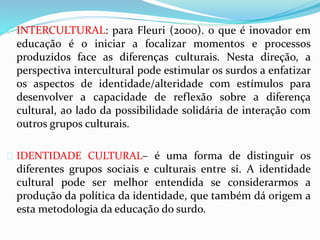  INTERCULTURAL: para Fleuri (2000). o que é inovador em 
educação é o iniciar a focalizar momentos e processos 
produzidos face as diferenças culturais. Nesta direção, a 
perspectiva intercultural pode estimular os surdos a enfatizar 
os aspectos de identidade/alteridade com estímulos para 
desenvolver a capacidade de reflexão sobre a diferença 
cultural, ao lado da possibilidade solidária de interação com 
outros grupos culturais. 
 IDENTIDADE CULTURAL– é uma forma de distinguir os 
diferentes grupos sociais e culturais entre si. A identidade 
cultural pode ser melhor entendida se considerarmos a 
produção da política da identidade, que também dá origem a 
esta metodologia da educação do surdo. 
 
