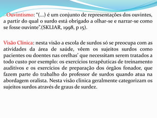 Ouvintismo: “(...) é um conjunto de representações dos ouvintes, 
a partir do qual o surdo está obrigado a olhar-se e narrar-se como 
se fosse ouvinte”.(SKLIAR, 1998, p 15). 
Visão Clínica: nesta visão a escola de surdos só se preocupa com as 
atividades da área de saúde, vêem os sujeitos surdos como 
pacientes ou doentes nas orelhas’ que necessitam serem tratados a 
todo custo por exemplo: os exercícios terapêuticas de treinamento 
auditivos e os exercícios de preparação dos órgãos fonador, que 
fazem parte do trabalho do professor de surdos quando atua na 
abordagem oralista. Nesta visão clinica geralmente categorizam os 
sujeitos surdos através de graus de surdez. 
 