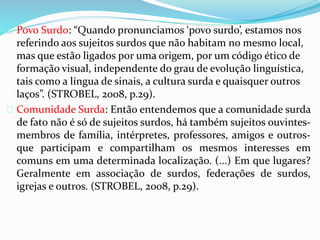 Povo Surdo: “Quando pronunciamos ‘povo surdo’, estamos nos 
referindo aos sujeitos surdos que não habitam no mesmo local, 
mas que estão ligados por uma origem, por um código ético de 
formação visual, independente do grau de evolução linguística, 
tais como a língua de sinais, a cultura surda e quaisquer outros 
laços”. (STROBEL, 2008, p.29). 
 Comunidade Surda: Então entendemos que a comunidade surda 
de fato não é só de sujeitos surdos, há também sujeitos ouvintes-membros 
de família, intérpretes, professores, amigos e outros-que 
participam e compartilham os mesmos interesses em 
comuns em uma determinada localização. (...) Em que lugares? 
Geralmente em associação de surdos, federações de surdos, 
igrejas e outros. (STROBEL, 2008, p.29). 
 