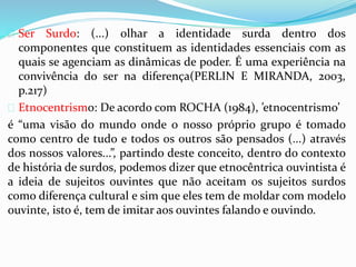  Ser Surdo: (...) olhar a identidade surda dentro dos 
componentes que constituem as identidades essenciais com as 
quais se agenciam as dinâmicas de poder. É uma experiência na 
convivência do ser na diferença(PERLIN E MIRANDA, 2003, 
p.217) 
 Etnocentrismo: De acordo com ROCHA (1984), ’etnocentrismo’ 
é “uma visão do mundo onde o nosso próprio grupo é tomado 
como centro de tudo e todos os outros são pensados (...) através 
dos nossos valores...”, partindo deste conceito, dentro do contexto 
de história de surdos, podemos dizer que etnocêntrica ouvintista é 
a ideia de sujeitos ouvintes que não aceitam os sujeitos surdos 
como diferença cultural e sim que eles tem de moldar com modelo 
ouvinte, isto é, tem de imitar aos ouvintes falando e ouvindo. 
 