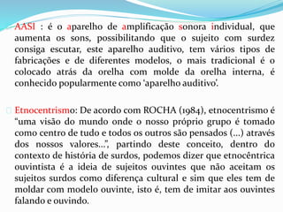  AASI : é o aparelho de amplificação sonora individual, que 
aumenta os sons, possibilitando que o sujeito com surdez 
consiga escutar, este aparelho auditivo, tem vários tipos de 
fabricações e de diferentes modelos, o mais tradicional é o 
colocado atrás da orelha com molde da orelha interna, é 
conhecido popularmente como ‘aparelho auditivo’. 
 Etnocentrismo: De acordo com ROCHA (1984), etnocentrismo é 
“uma visão do mundo onde o nosso próprio grupo é tomado 
como centro de tudo e todos os outros são pensados (...) através 
dos nossos valores...”, partindo deste conceito, dentro do 
contexto de história de surdos, podemos dizer que etnocêntrica 
ouvintista é a ideia de sujeitos ouvintes que não aceitam os 
sujeitos surdos como diferença cultural e sim que eles tem de 
moldar com modelo ouvinte, isto é, tem de imitar aos ouvintes 
falando e ouvindo. 
 