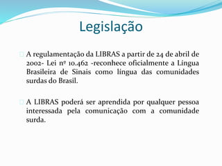 Legislação 
 A regulamentação da LIBRAS a partir de 24 de abril de 
2002- Lei nº 10.462 -reconhece oficialmente a Língua 
Brasileira de Sinais como língua das comunidades 
surdas do Brasil. 
 A LIBRAS poderá ser aprendida por qualquer pessoa 
interessada pela comunicação com a comunidade 
surda. 
 