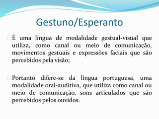Gestuno/Esperanto 
 É uma língua de modalidade gestual-visual que 
utiliza, como canal ou meio de comunicação, 
movimentos gestuais e expressões faciais que são 
percebidos pela visão; 
 Portanto difere-se da língua portuguesa, uma 
modalidade oral-auditiva, que utiliza como canal ou 
meio de comunicação, sons articulados que são 
percebidos pelos ouvidos. 
 