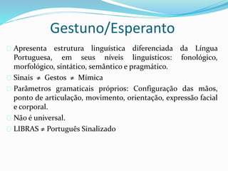 Gestuno/Esperanto 
 Apresenta estrutura linguística diferenciada da Língua 
Portuguesa, em seus níveis linguísticos: fonológico, 
morfológico, sintático, semântico e pragmático. 
 Sinais ≠ Gestos ≠ Mímica 
 Parâmetros gramaticais próprios: Configuração das mãos, 
ponto de articulação, movimento, orientação, expressão facial 
e corporal. 
 Não é universal. 
 LIBRAS ≠ Português Sinalizado 
 