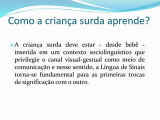 Como a criança surda aprende? 
A criança surda deve estar - desde bebê - 
inserida em um contexto sociolinguístico que 
privilegie o canal visual-gestual como meio de 
comunicação e nesse sentido, a Língua de Sinais 
torna-se fundamental para as primeiras trocas 
de significação com o outro. 
 