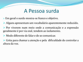 A Pessoa surda 
 Em geral o surdo mostra-se franco e objetivo. 
 Alguns apresentam um vocabulário aparentemente reduzido. 
 Por viverem num meio onde a comunicação e a expressão 
geralmente é por via oral, tendem ao isolamento. 
 Modo diferente de falar e de se comunicar. 
 Grita para chamar a atenção e pela dificuldade de controlar a 
altura da voz. 
 